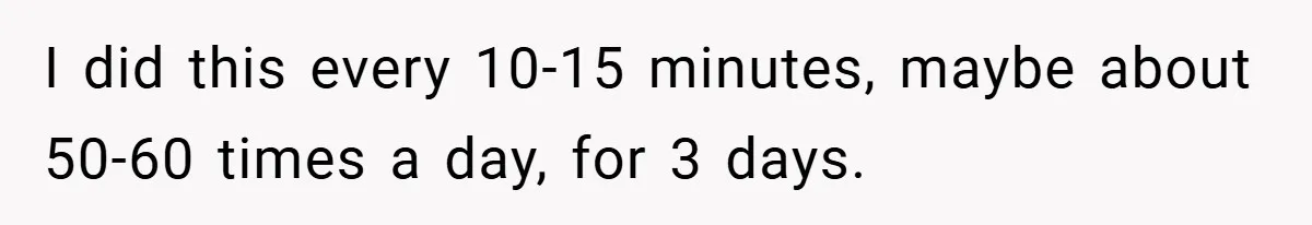I did this every 10-15 minutes, maybe about 50-60 times a day, for 3 days.