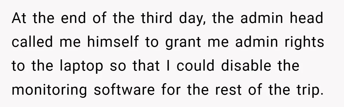 At the end of the third day, the admin head called me himself to grant me admin rights to the laptop so that I could disable the monitoring software for...