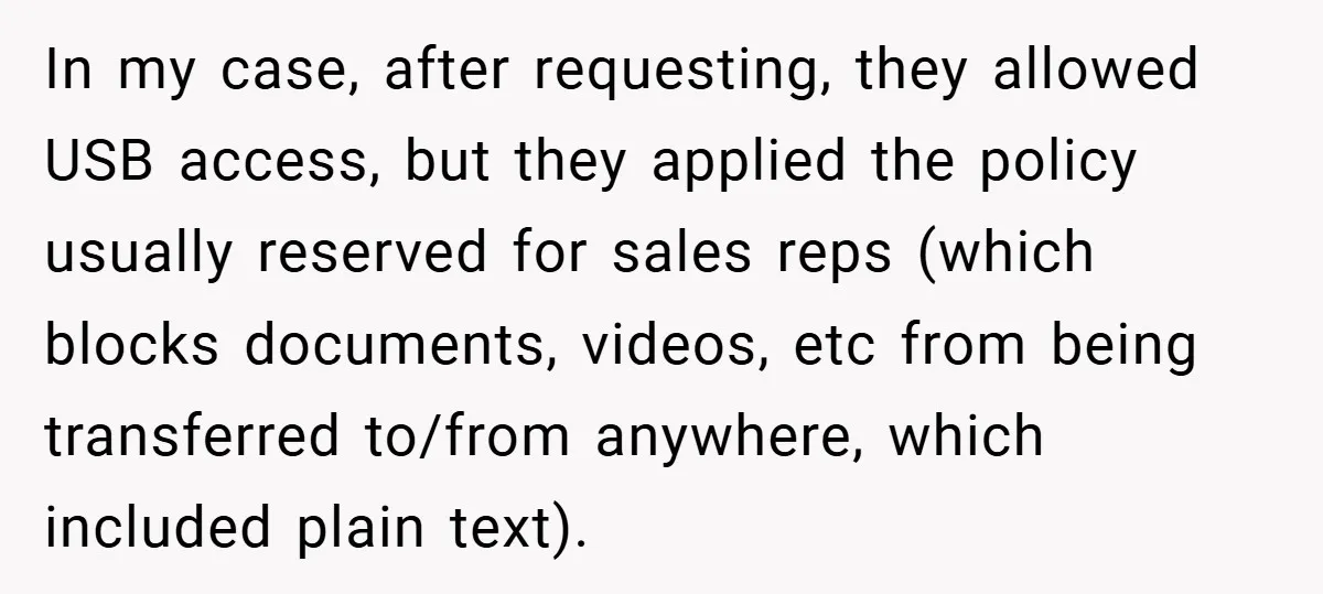 In my case, after requesting, they allowed USB access, but they applied the policy usually reserved for sales reps (which blocks documents, videos, etc from being transferred to/from anywhere, which...