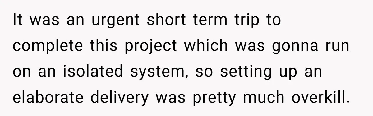 It was an urgent short term trip to complete this project which was gonna run on an isolated system, so setting up an elaborate delivery was pretty much overkill.