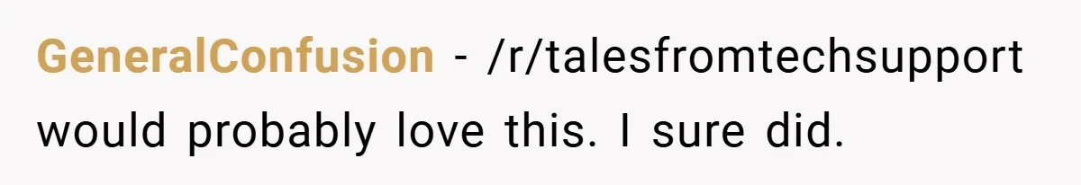 GeneralConfusion − /r/talesfromtechsupport would probably love this. I sure did.