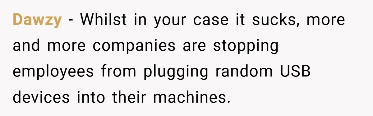 Dawzy − Whilst in your case it sucks, more and more companies are stopping employees from plugging random USB devices into their machines.