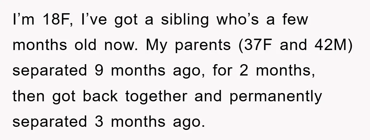 I’m 18F, I’ve got a sibling who’s a few months old now. My parents (37F and 42M) separated 9 months ago, for 2 months, then got back together and permanently...