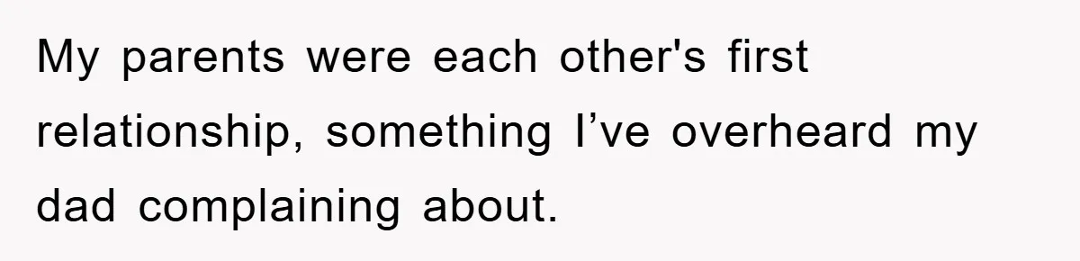 My parents were each other's first relationship, something I’ve overheard my dad complaining about.