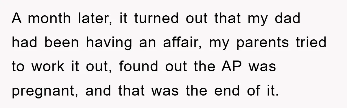 A month later, it turned out that my dad had been having an affair, my parents tried to work it out, found out the AP was pregnant, and that was...