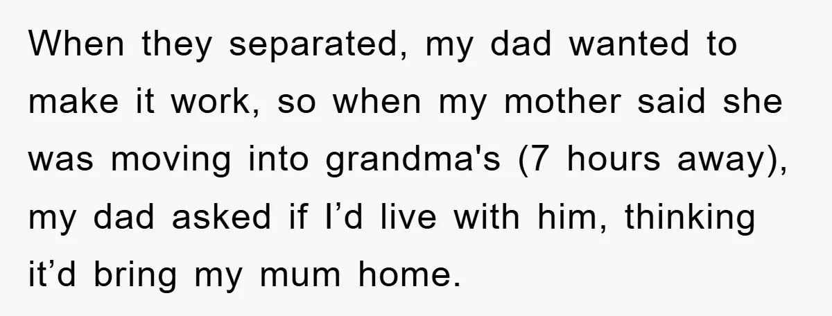 When they separated, my dad wanted to make it work, so when my mother said she was moving into grandma's (7 hours away), my dad asked if I’d live with...