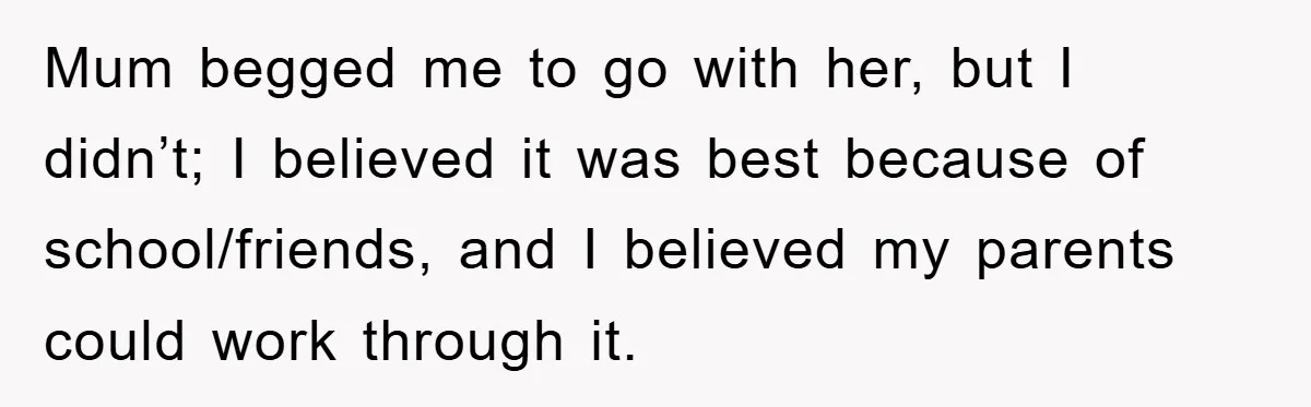 Mum begged me to go with her, but I didn’t; I believed it was best because of school/friends, and I believed my parents could work through it.