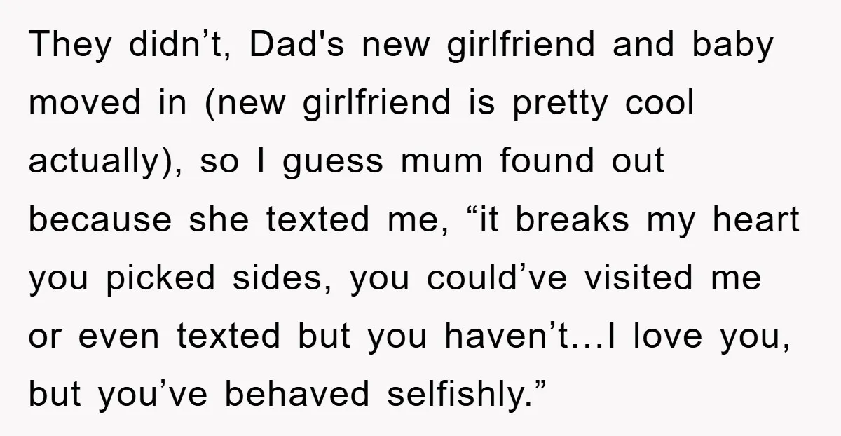 They didn’t, Dad's new girlfriend and baby moved in (new girlfriend is pretty cool actually), so I guess mum found out because she texted me, “it breaks my heart you...