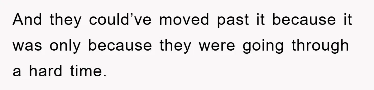 And they could’ve moved past it because it was only because they were going through a hard time.