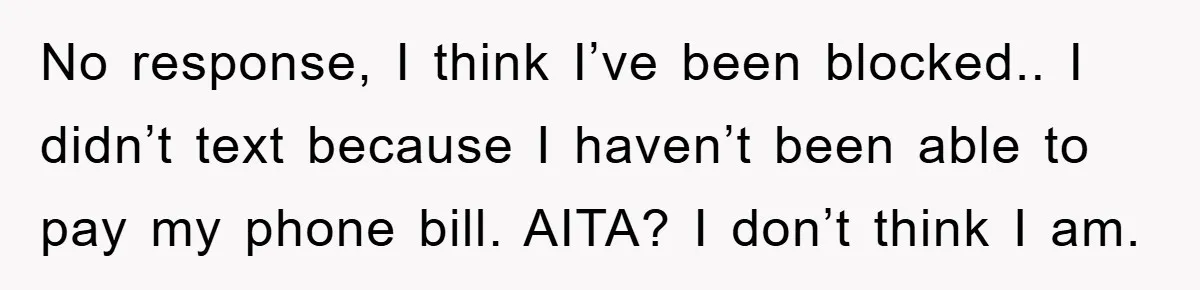 No response, I think I’ve been blocked.. I didn’t text because I haven’t been able to pay my phone bill. AITA? I don’t think I am.