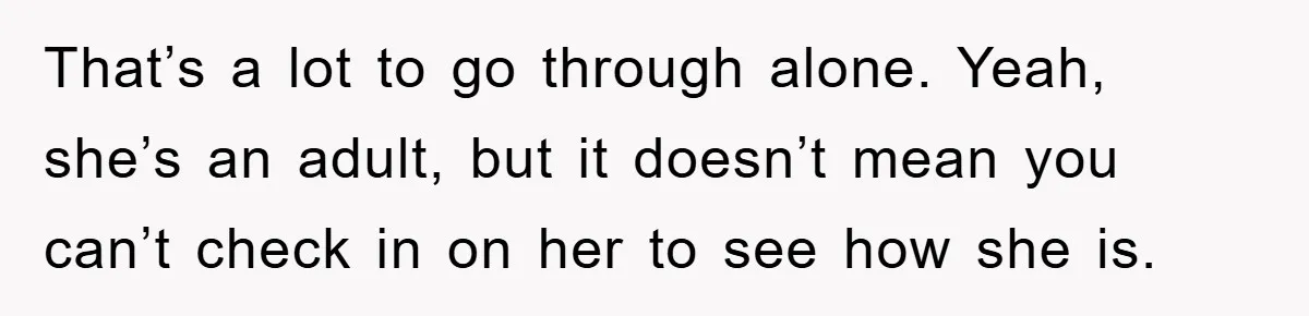 That’s a lot to go through alone. Yeah, she’s an adult, but it doesn’t mean you can’t check in on her to see how she is.