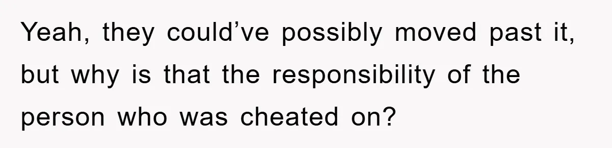 Yeah, they could’ve possibly moved past it, but why is that the responsibility of the person who was cheated on?