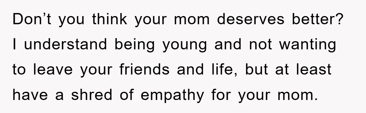 Don’t you think your mom deserves better? I understand being young and not wanting to leave your friends and life, but at least have a shred of empathy for your...