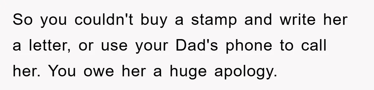 So you couldn't buy a stamp and write her a letter, or use your Dad's phone to call her. You owe her a huge apology.