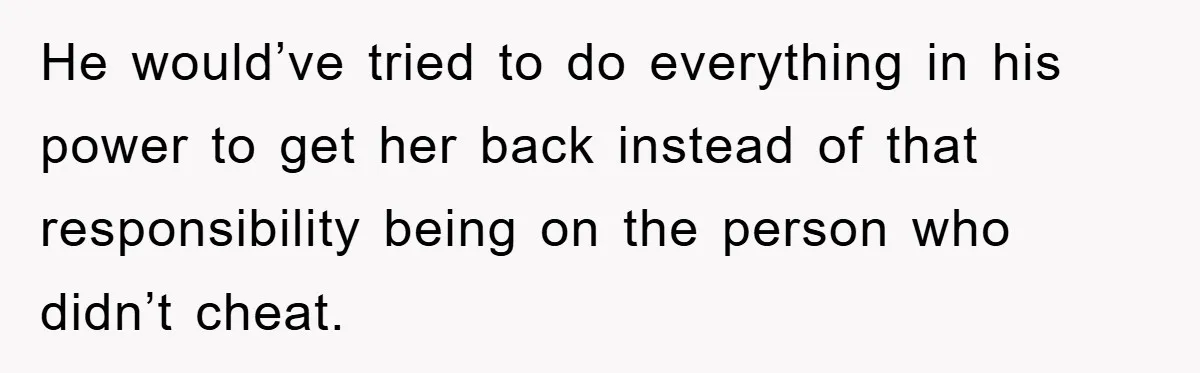 He would’ve tried to do everything in his power to get her back instead of that responsibility being on the person who didn’t cheat.
