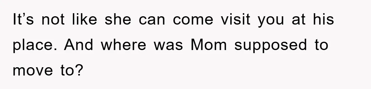 It’s not like she can come visit you at his place. And where was Mom supposed to move to?