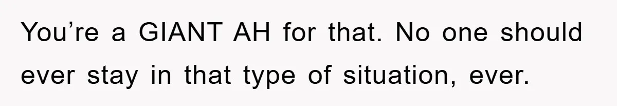 You’re a GIANT AH for that. No one should ever stay in that type of situation, ever.