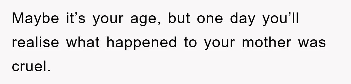 Maybe it’s your age, but one day you’ll realise what happened to your mother was cruel.