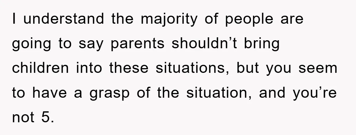 I understand the majority of people are going to say parents shouldn’t bring children into these situations, but you seem to have a grasp of the situation, and you’re not...