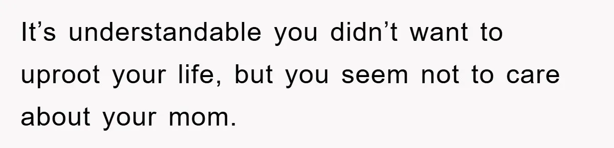 It’s understandable you didn’t want to uproot your life, but you seem not to care about your mom.