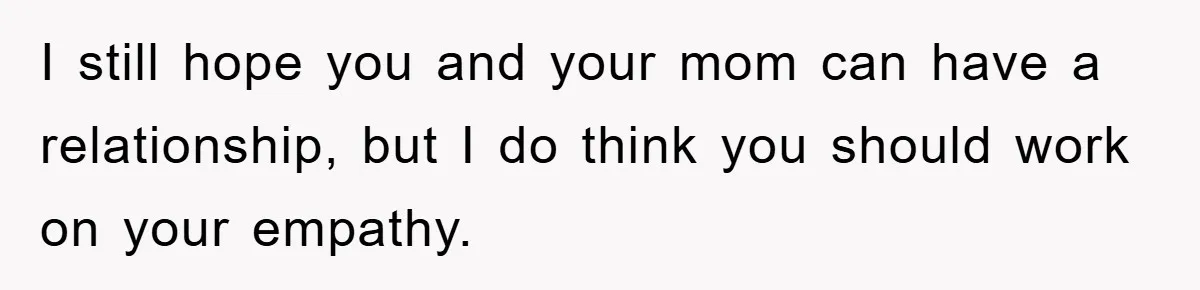 I still hope you and your mom can have a relationship, but I do think you should work on your empathy.
