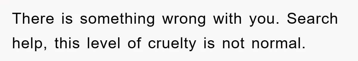 There is something wrong with you. Search help, this level of cruelty is not normal.