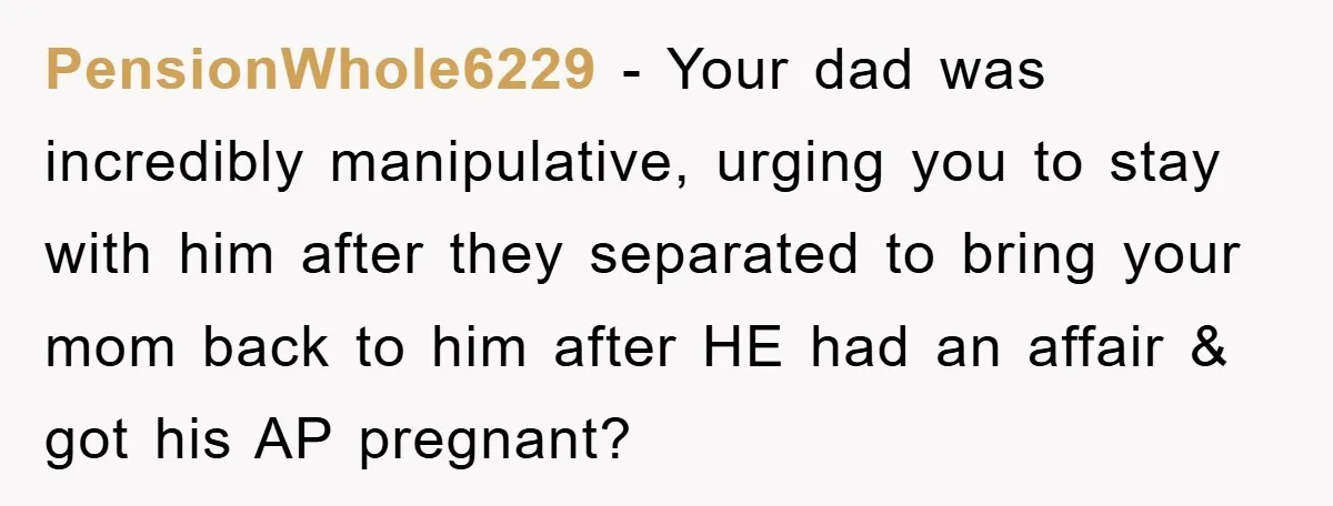 PensionWhole6229 − Your dad was incredibly manipulative, urging you to stay with him after they separated to bring your mom back to him after HE had an affair & got...