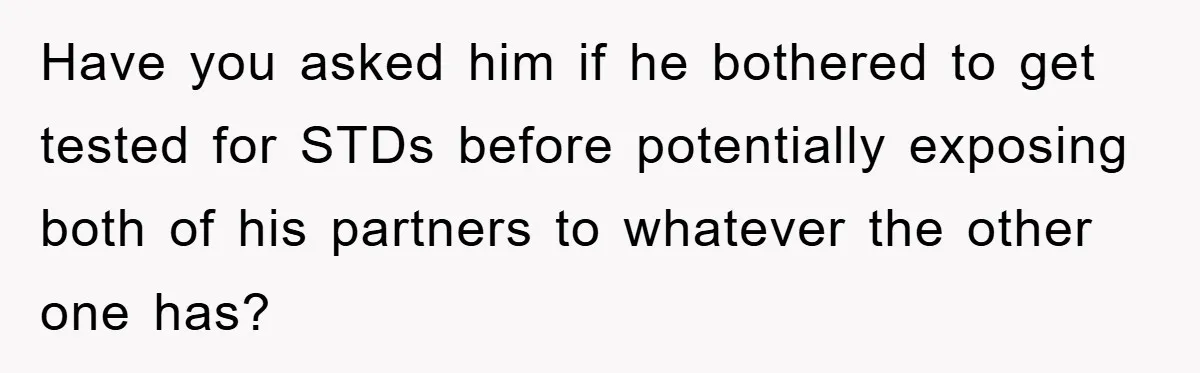 Have you asked him if he bothered to get tested for STDs before potentially exposing both of his partners to whatever the other one has?