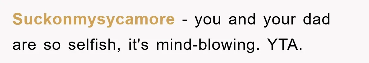 Suckonmysycamore − you and your dad are so selfish, it's mind-blowing. YTA.