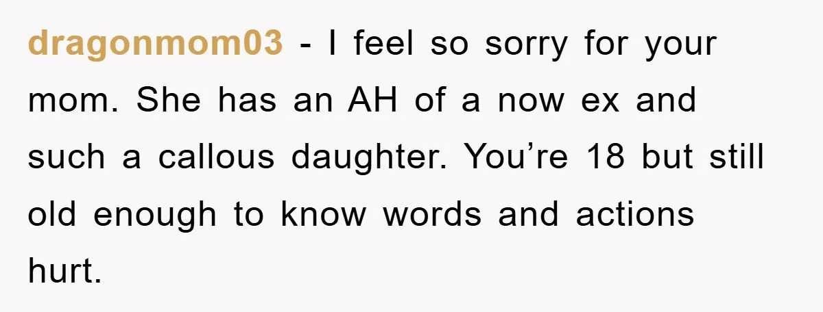 dragonmom03 − I feel so sorry for your mom. She has an AH of a now ex and such a callous daughter. You’re 18 but still old enough to know...