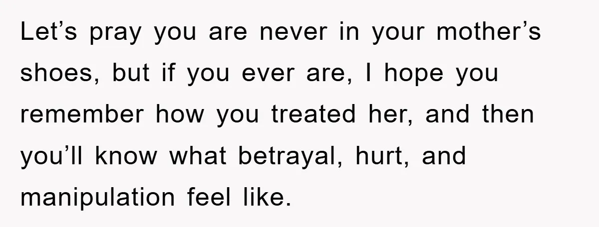 Let’s pray you are never in your mother’s shoes, but if you ever are, I hope you remember how you treated her, and then you’ll know what betrayal, hurt, and...