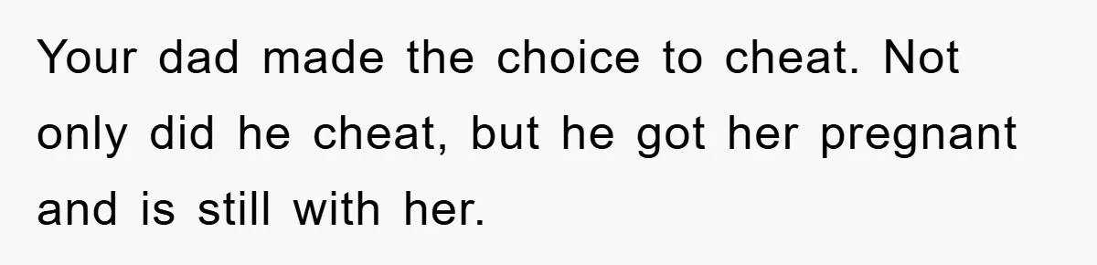 Your dad made the choice to cheat. Not only did he cheat, but he got her pregnant and is still with her.