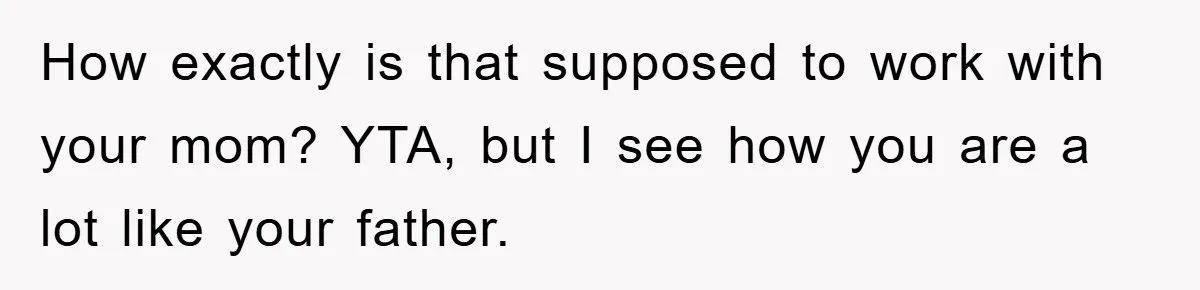 How exactly is that supposed to work with your mom? YTA, but I see how you are a lot like your father.