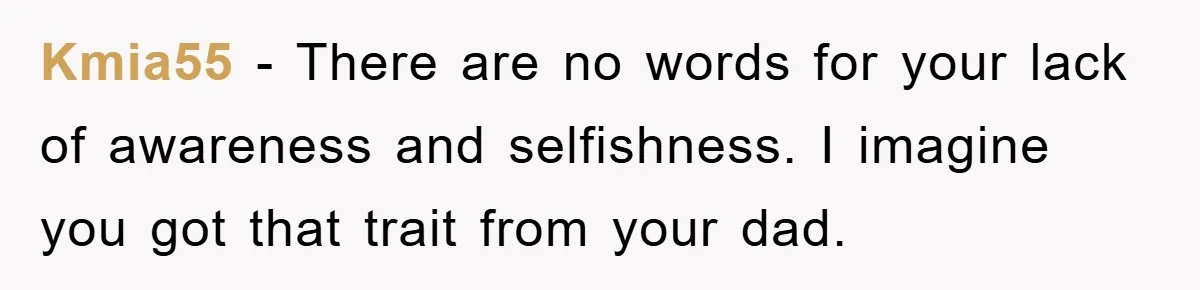 Kmia55 − There are no words for your lack of awareness and selfishness. I imagine you got that trait from your dad.