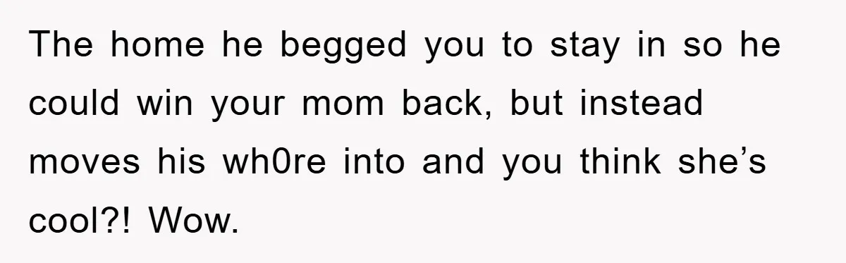 The home he begged you to stay in so he could win your mom back, but instead moves his wh0re into and you think she’s cool?! Wow.