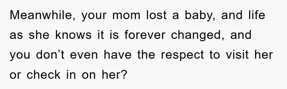 Meanwhile, your mom lost a baby, and life as she knows it is forever changed, and you don’t even have the respect to visit her or check in on her?