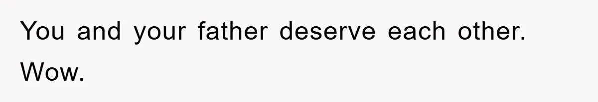 You and your father deserve each other. Wow.