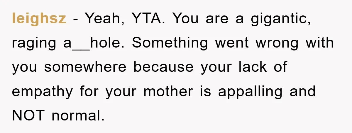 leighsz − Yeah, YTA. You are a gigantic, raging a__hole. Something went wrong with you somewhere because your lack of empathy for your mother is appalling and NOT normal.