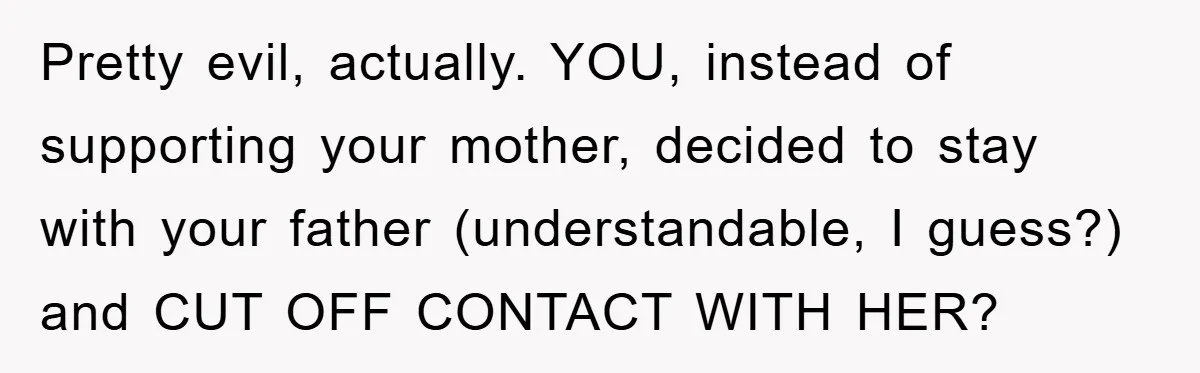 Pretty evil, actually. YOU, instead of supporting your mother, decided to stay with your father (understandable, I guess?) and CUT OFF CONTACT WITH HER?