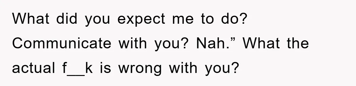 What did you expect me to do? Communicate with you? Nah.” What the actual f__k is wrong with you?