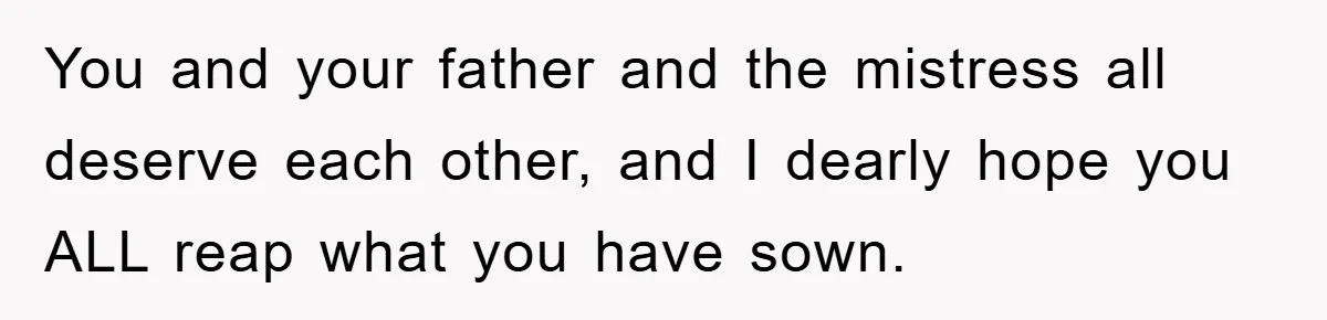 You and your father and the mistress all deserve each other, and I dearly hope you ALL reap what you have sown.