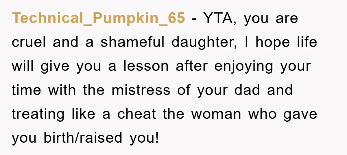 Technical_Pumpkin_65 − YTA, you are cruel and a shameful daughter, I hope life will give you a lesson after enjoying your time with the mistress of your dad and treating...