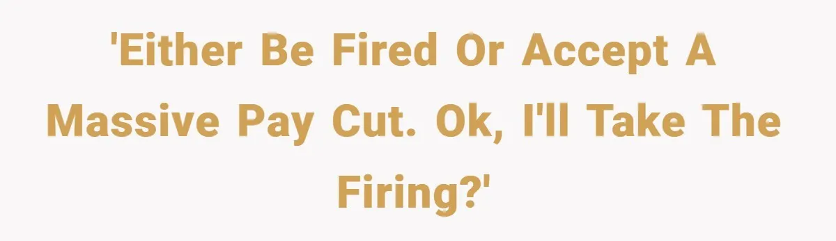 'Either be fired or accept a massive pay cut. Ok, I'll take the firing?'