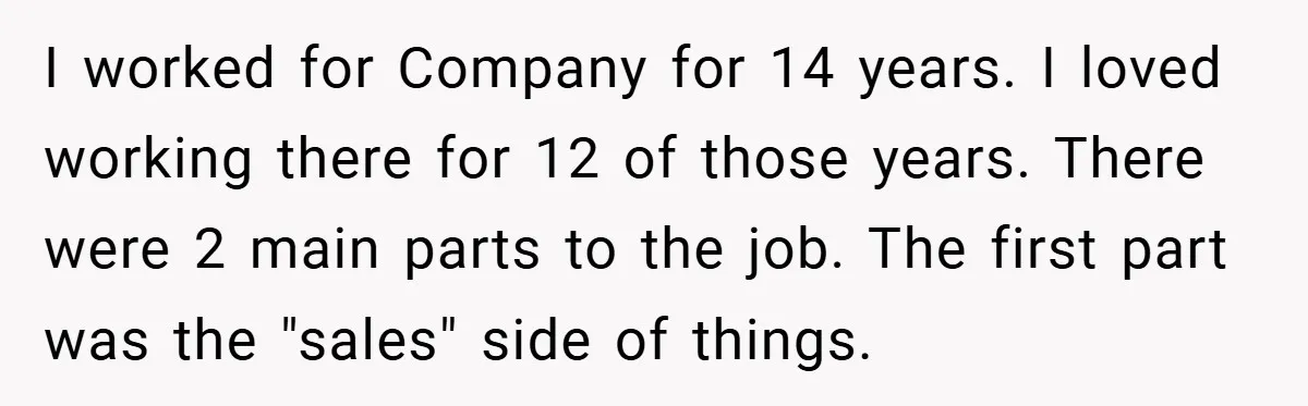 I worked for Company for 14 years. I loved working there for 12 of those years. There were 2 main parts to the job. The first part was the "sales"...