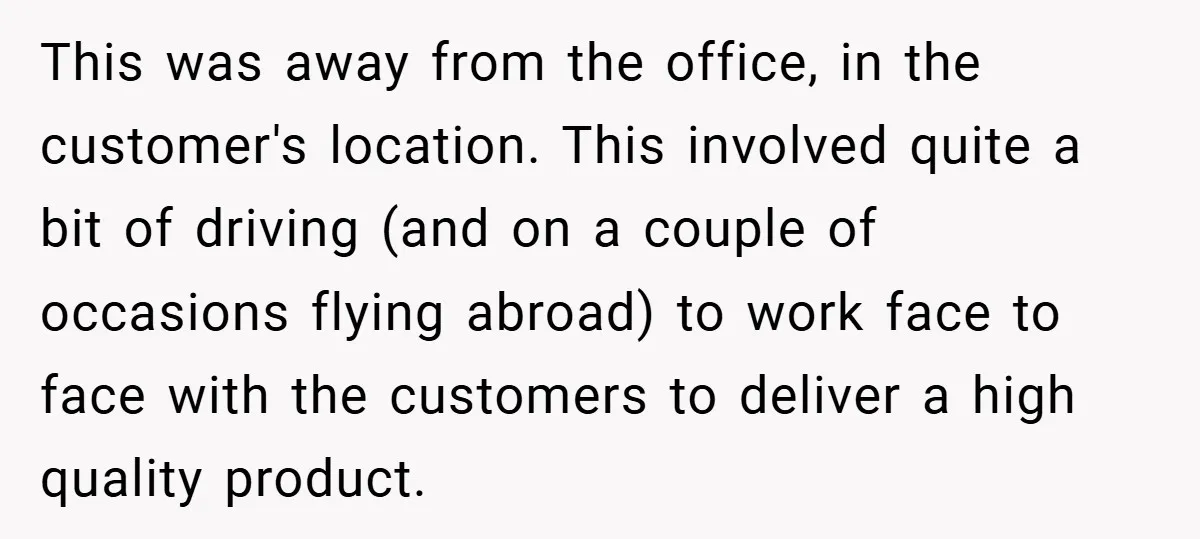 This was away from the office, in the customer's location. This involved quite a bit of driving (and on a couple of occasions flying abroad) to work face to face...