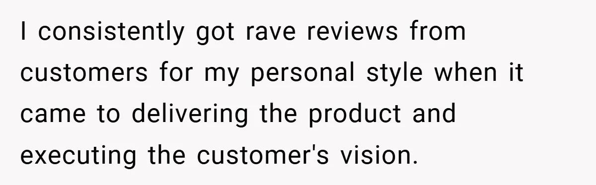 I consistently got rave reviews from customers for my personal style when it came to delivering the product and executing the customer's vision.