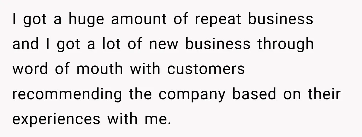 I got a huge amount of repeat business and I got a lot of new business through word of mouth with customers recommending the company based on their experiences with...