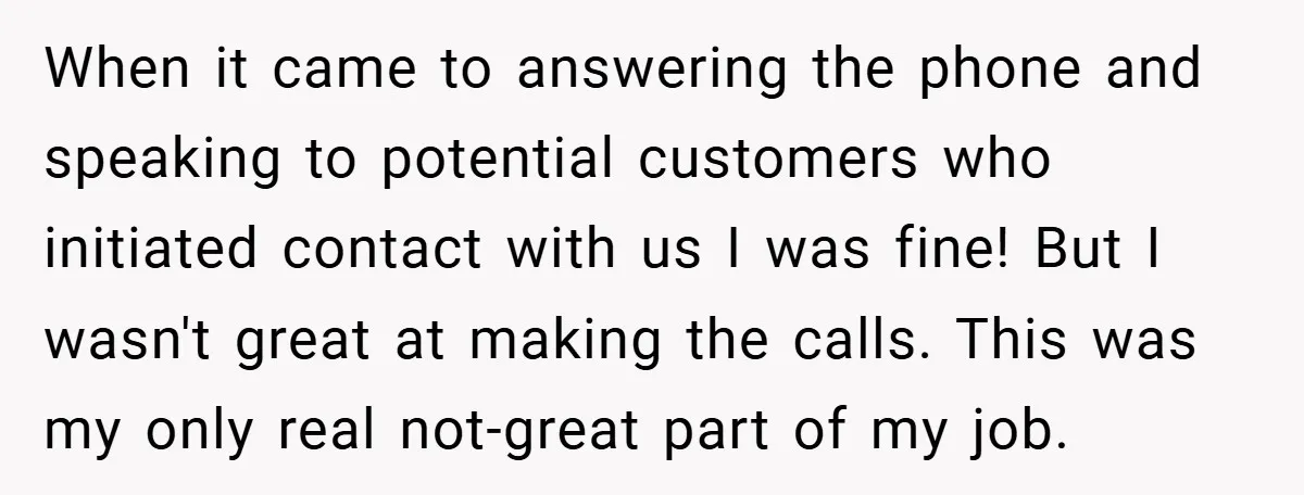When it came to answering the phone and speaking to potential customers who initiated contact with us I was fine! But I wasn't great at making the calls. This was...