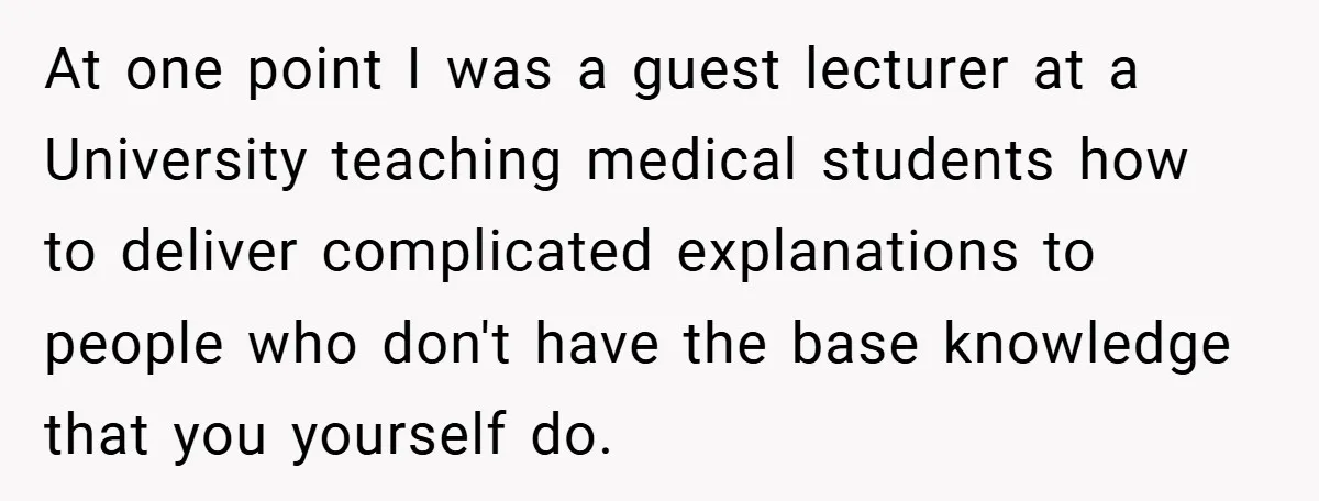 At one point I was a guest lecturer at a University teaching medical students how to deliver complicated explanations to people who don't have the base knowledge that you yourself...