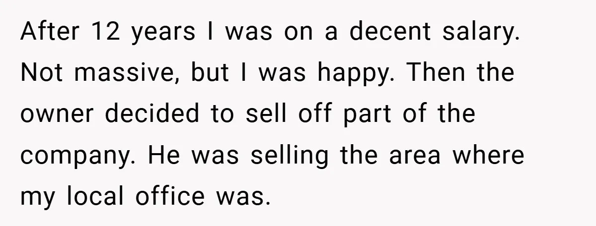 After 12 years I was on a decent salary. Not massive, but I was happy. Then the owner decided to sell off part of the company. He was selling the...
